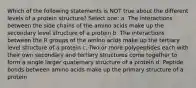 Which of the following statements is NOT true about the different levels of a protein structure? Select one: a. The interactions between the side chains of the amino acids make up the secondary level structure of a protein b. The interactions between the R groups of the amino acids make up the tertiary level structure of a protein c. Two or more polypeptides each with their own secondary and tertiary structures come together to form a single larger quaternary structure of a protein d. Peptide bonds between amino acids make up the primary structure of a protein