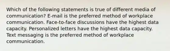 Which of the following statements is true of different media of communication? E-mail is the preferred method of workplace communication. Face-to-face discussions have the highest data capacity. Personalized letters have the highest data capacity. Text messaging is the preferred method of workplace communication.