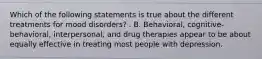 Which of the following statements is true about the different treatments for mood disorders? . B. Behavioral, cognitive-behavioral, interpersonal, and drug therapies appear to be about equally effective in treating most people with depression.