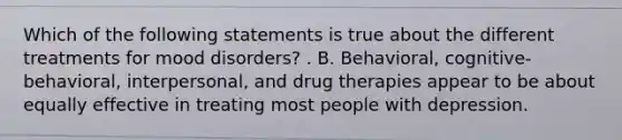 Which of the following statements is true about the different treatments for mood disorders? . B. Behavioral, cognitive-behavioral, interpersonal, and drug therapies appear to be about equally effective in treating most people with depression.