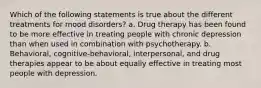 Which of the following statements is true about the different treatments for mood disorders? a. Drug therapy has been found to be more effective in treating people with chronic depression than when used in combination with psychotherapy. b. Behavioral, cognitive-behavioral, interpersonal, and drug therapies appear to be about equally effective in treating most people with depression.