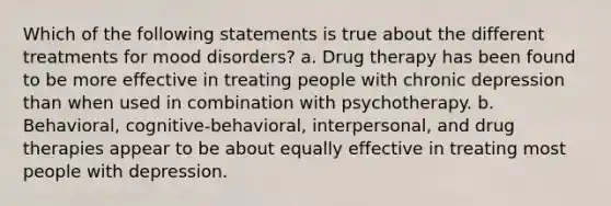 Which of the following statements is true about the different treatments for mood disorders? a. Drug therapy has been found to be more effective in treating people with chronic depression than when used in combination with psychotherapy. b. Behavioral, cognitive-behavioral, interpersonal, and drug therapies appear to be about equally effective in treating most people with depression.