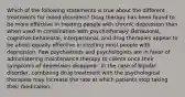 Which of the following statements is true about the different treatments for mood disorders? Drug therapy has been found to be more effective in treating people with chronic depression than when used in combination with psychotherapy. Behavioral, cognitive-behavioral, interpersonal, and drug therapies appear to be about equally effective in treating most people with depression. Few psychiatrists and psychologists are in favor of administering maintenance therapy to clients once their symptoms of depression disappear. In the case of bipolar disorder, combining drug treatment with the psychological therapies may increase the rate at which patients stop taking their medication.