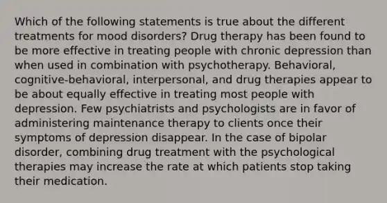 Which of the following statements is true about the different treatments for mood disorders? Drug therapy has been found to be more effective in treating people with chronic depression than when used in combination with psychotherapy. Behavioral, cognitive-behavioral, interpersonal, and drug therapies appear to be about equally effective in treating most people with depression. Few psychiatrists and psychologists are in favor of administering maintenance therapy to clients once their symptoms of depression disappear. In the case of bipolar disorder, combining drug treatment with the psychological therapies may increase the rate at which patients stop taking their medication.