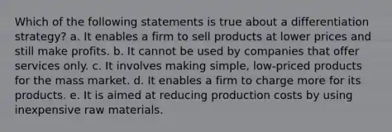 Which of the following statements is true about a differentiation strategy? a. It enables a firm to sell products at lower prices and still make profits. b. It cannot be used by companies that offer services only. c. It involves making simple, low-priced products for the mass market. d. It enables a firm to charge more for its products. e. It is aimed at reducing production costs by using inexpensive raw materials.