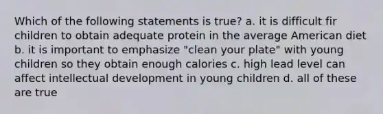 Which of the following statements is true? a. it is difficult fir children to obtain adequate protein in the average American diet b. it is important to emphasize "clean your plate" with young children so they obtain enough calories c. high lead level can affect intellectual development in young children d. all of these are true