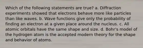 Which of the following statements are true? a. Diffraction experiments showed that electrons behave more like particles than like waves. b. Wave functions give only the probability of finding an electron at a given place around the nucleus. c. All atomic orbitals have the same shape and size. d. Bohr's model of the hydrogen atom is the accepted modern theory for the shape and behavior of atoms.