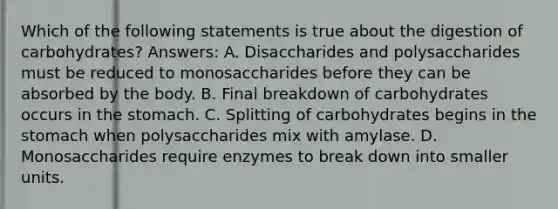 Which of the following statements is true about the digestion of carbohydrates? Answers: A. Disaccharides and polysaccharides must be reduced to monosaccharides before they can be absorbed by the body. B. Final breakdown of carbohydrates occurs in the stomach. C. Splitting of carbohydrates begins in the stomach when polysaccharides mix with amylase. D. Monosaccharides require enzymes to break down into smaller units.