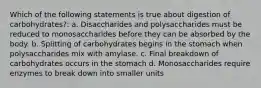 Which of the following statements is true about digestion of carbohydrates?: a. Disaccharides and polysaccharides must be reduced to monosaccharides before they can be absorbed by the body. b. Splitting of carbohydrates begins in the stomach when polysaccharides mix with amylase. c. Final breakdown of carbohydrates occurs in the stomach d. Monosaccharides require enzymes to break down into smaller units