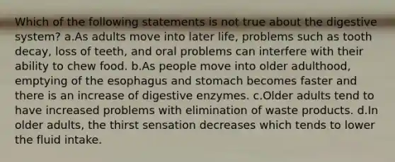 Which of the following statements is not true about the digestive system? a.As adults move into later life, problems such as tooth decay, loss of teeth, and oral problems can interfere with their ability to chew food. b.As people move into older adulthood, emptying of the esophagus and stomach becomes faster and there is an increase of digestive enzymes. c.Older adults tend to have increased problems with elimination of waste products. d.In older adults, the thirst sensation decreases which tends to lower the fluid intake.