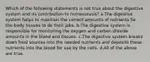 Which of the following statements is not true about the digestive system and its contribution to homeostasis? a.The digestive system helps to maintain the correct amounts of nutrients for the body tissues to do their jobs. b.The digestive system is responsible for monitoring the oxygen and carbon dioxide amounts in the blood and tissues. c.The digestive system breaks down food sources into the needed nutrients and deposits these nutrients into the blood for use by the cells. d.All of the above are true.