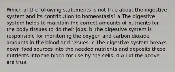 Which of the following statements is not true about the digestive system and its contribution to homeostasis? a.The digestive system helps to maintain the correct amounts of nutrients for the body tissues to do their jobs. b.The digestive system is responsible for monitoring the oxygen and carbon dioxide amounts in the blood and tissues. c.The digestive system breaks down food sources into the needed nutrients and deposits these nutrients into the blood for use by the cells. d.All of the above are true.