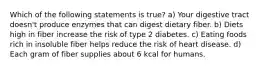 Which of the following statements is true? a) Your digestive tract doesn't produce enzymes that can digest dietary fiber. b) Diets high in fiber increase the risk of type 2 diabetes. c) Eating foods rich in insoluble fiber helps reduce the risk of heart disease. d) Each gram of fiber supplies about 6 kcal for humans.