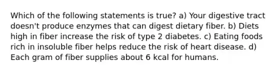 Which of the following statements is true? a) Your digestive tract doesn't produce enzymes that can digest dietary fiber. b) Diets high in fiber increase the risk of type 2 diabetes. c) Eating foods rich in insoluble fiber helps reduce the risk of heart disease. d) Each gram of fiber supplies about 6 kcal for humans.