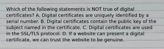 Which of the following statements is NOT true of digital certificates? A. Digital certificates are uniquely identified by a serial number. B. Digital certificates contain the public key of the subject named in the certificate. C. Digital certificates are used in the SSL/TLS protocol. D. If a website can present a digital certificate, we can trust the website to be genuine.