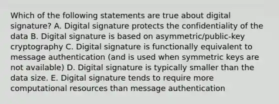 Which of the following statements are true about digital signature? A. Digital signature protects the confidentiality of the data B. Digital signature is based on asymmetric/public-key cryptography C. Digital signature is functionally equivalent to message authentication (and is used when symmetric keys are not available) D. Digital signature is typically smaller than the data size. E. Digital signature tends to require more computational resources than message authentication