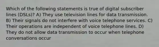 Which of the following statements is true of digital subscriber lines (DSLs)? A) They use television lines for data transmission. B) Their signals do not interfere with voice telephone services. C) Their operations are independent of voice telephone lines. D) They do not allow data transmission to occur when telephone conversations occur