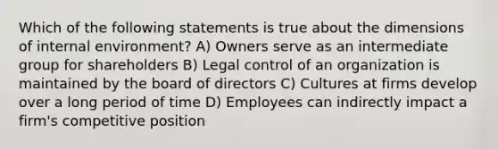 Which of the following statements is true about the dimensions of internal environment? A) Owners serve as an intermediate group for shareholders B) Legal control of an organization is maintained by the board of directors C) Cultures at firms develop over a long period of time D) Employees can indirectly impact a firm's competitive position