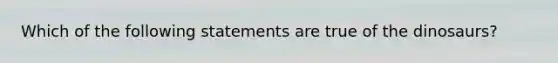 Which of the following statements are true of the dinosaurs?