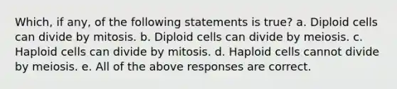 Which, if any, of the following statements is true? a. Diploid cells can divide by mitosis. b. Diploid cells can divide by meiosis. c. Haploid cells can divide by mitosis. d. Haploid cells cannot divide by meiosis. e. All of the above responses are correct.