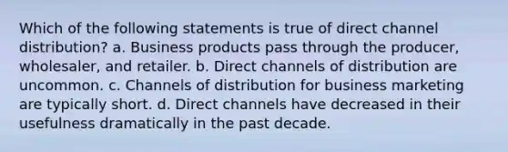 Which of the following statements is true of direct channel distribution? a. Business products pass through the producer, wholesaler, and retailer. b. Direct channels of distribution are uncommon. c. Channels of distribution for business marketing are typically short. d. Direct channels have decreased in their usefulness dramatically in the past decade.