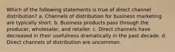 Which of the following statements is true of direct channel distribution? a. Channels of distribution for business marketing are typically short. b. Business products pass through the producer, wholesaler, and retailer. c. Direct channels have decreased in their usefulness dramatically in the past decade. d. Direct channels of distribution are uncommon.