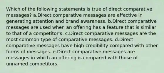 Which of the following statements is true of direct comparative messages? a.Direct comparative messages are effective in generating attention and brand awareness.​ b.Direct comparative messages are used when an offering has a feature that is similar to that of a competitor's. c.Direct comparative messages are the most common type of comparative messages. d.Direct comparative messages have high credibility compared with other forms of messages. e.Direct comparative messages are messages in which an offering is compared with those of unnamed competitors.