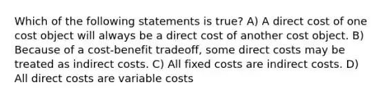 Which of the following statements is true? A) A direct cost of one cost object will always be a direct cost of another cost object. B) Because of a cost-benefit tradeoff, some direct costs may be treated as indirect costs. C) All fixed costs are indirect costs. D) All direct costs are variable costs