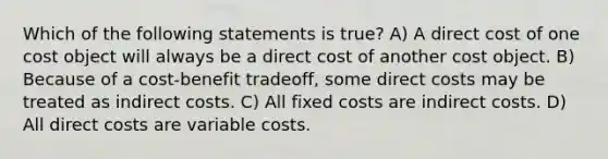 Which of the following statements is true? A) A direct cost of one cost object will always be a direct cost of another cost object. B) Because of a cost-benefit tradeoff, some direct costs may be treated as indirect costs. C) All fixed costs are indirect costs. D) All direct costs are variable costs.