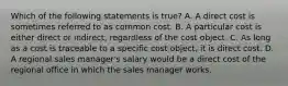 Which of the following statements is true? A. A direct cost is sometimes referred to as common cost. B. A particular cost is either direct or indirect, regardless of the cost object. C. As long as a cost is traceable to a specific cost object, it is direct cost. D. A regional sales manager's salary would be a direct cost of the regional office in which the sales manager works.