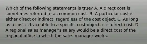 Which of the following statements is true? A. A direct cost is sometimes referred to as common cost. B. A particular cost is either direct or indirect, regardless of the cost object. C. As long as a cost is traceable to a specific cost object, it is direct cost. D. A regional sales manager's salary would be a direct cost of the regional office in which the sales manager works.