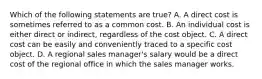 Which of the following statements are true? A. A direct cost is sometimes referred to as a common cost. B. An individual cost is either direct or indirect, regardless of the cost object. C. A direct cost can be easily and conveniently traced to a specific cost object. D. A regional sales manager's salary would be a direct cost of the regional office in which the sales manager works.