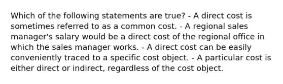 Which of the following statements are true? - A direct cost is sometimes referred to as a common cost. - A regional sales manager's salary would be a direct cost of the regional office in which the sales manager works. - A direct cost can be easily conveniently traced to a specific cost object. - A particular cost is either direct or indirect, regardless of the cost object.