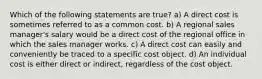 Which of the following statements are true? a) A direct cost is sometimes referred to as a common cost. b) A regional sales manager's salary would be a direct cost of the regional office in which the sales manager works. c) A direct cost can easily and conveniently be traced to a specific cost object. d) An individual cost is either direct or indirect, regardless of the cost object.