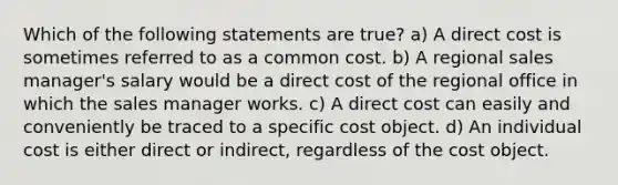 Which of the following statements are true? a) A direct cost is sometimes referred to as a common cost. b) A regional sales manager's salary would be a direct cost of the regional office in which the sales manager works. c) A direct cost can easily and conveniently be traced to a specific cost object. d) An individual cost is either direct or indirect, regardless of the cost object.