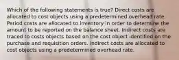 Which of the following statements is true? Direct costs are allocated to cost objects using a predetermined overhead rate. Period costs are allocated to inventory in order to determine the amount to be reported on the balance sheet. Indirect costs are traced to costs objects based on the cost object identified on the purchase and requisition orders. Indirect costs are allocated to cost objects using a predetermined overhead rate.