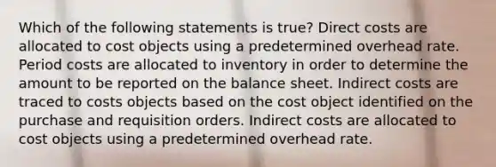 Which of the following statements is true? Direct costs are allocated to cost objects using a predetermined overhead rate. Period costs are allocated to inventory in order to determine the amount to be reported on the balance sheet. Indirect costs are traced to costs objects based on the cost object identified on the purchase and requisition orders. Indirect costs are allocated to cost objects using a predetermined overhead rate.