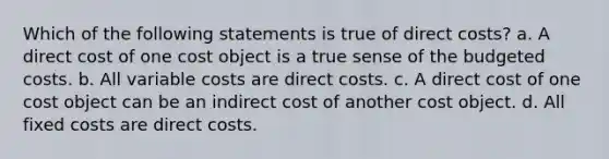 Which of the following statements is true of direct costs? a. A direct cost of one cost object is a true sense of the budgeted costs. b. All variable costs are direct costs. c. A direct cost of one cost object can be an indirect cost of another cost object. d. All fixed costs are direct costs.