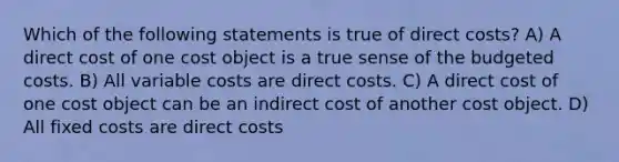 Which of the following statements is true of direct costs? A) A direct cost of one cost object is a true sense of the budgeted costs. B) All variable costs are direct costs. C) A direct cost of one cost object can be an indirect cost of another cost object. D) All fixed costs are direct costs