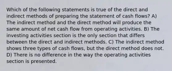 Which of the following statements is true of the direct and indirect methods of preparing the statement of cash flows? A) The indirect method and the direct method will produce the same amount of net cash flow from operating activities. B) The investing activities section is the only section that differs between the direct and indirect methods. C) The indirect method shows three types of cash flows, but the direct method does not. D) There is no difference in the way the operating activities section is presented.