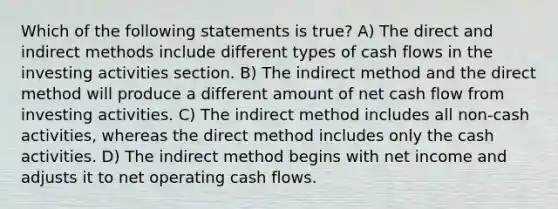 Which of the following statements is true? A) The direct and indirect methods include different types of cash flows in the investing activities section. B) The indirect method and the direct method will produce a different amount of net cash flow from investing activities. C) The indirect method includes all non-cash activities, whereas the direct method includes only the cash activities. D) The indirect method begins with net income and adjusts it to net operating cash flows.