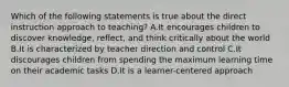 Which of the following statements is true about the direct instruction approach to teaching? A.It encourages children to discover knowledge, reflect, and think critically about the world B.It is characterized by teacher direction and control C.It discourages children from spending the maximum learning time on their academic tasks D.It is a learner-centered approach