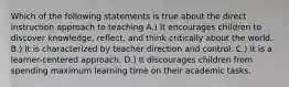 Which of the following statements is true about the direct instruction approach to teaching A.) It encourages children to discover knowledge, reflect, and think critically about the world. B.) It is characterized by teacher direction and control. C.) It is a learner-centered approach. D.) It discourages children from spending maximum learning time on their academic tasks.