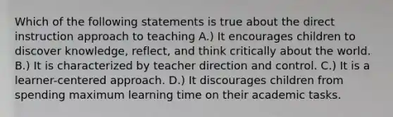 Which of the following statements is true about the direct instruction approach to teaching A.) It encourages children to discover knowledge, reflect, and think critically about the world. B.) It is characterized by teacher direction and control. C.) It is a learner-centered approach. D.) It discourages children from spending maximum learning time on their academic tasks.