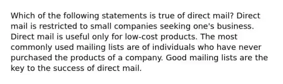 Which of the following statements is true of direct mail? Direct mail is restricted to small companies seeking one's business. Direct mail is useful only for low-cost products. The most commonly used mailing lists are of individuals who have never purchased the products of a company. Good mailing lists are the key to the success of direct mail.