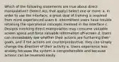 Which of the following statements are true about direct manipulation? (Select ALL that apply) Select one or more: a. In order to use the interface, a great deal of training is required from more experienced users b. Intermittent users have trouble retaining the operational concepts involved in the interface c. Designs involving direct-manipulation may consume valuable screen space and force valuable information off-screen d. Users can immediately see whether their actions are furthering their goals, and if the actions are counterproductive, they can simply change the direction of their activity e. Users experience less anxiety because the system is comprehensible and because actions can be reversed easily