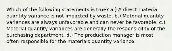 Which of the following statements is true? a.) A direct material quantity variance is not impacted by waste. b.) Material quantity variances are always unfavorable and can never be favorable. c.) Material quantity variances are generally the responsibility of the purchasing department. d.) The production manager is most often responsible for the materials quantity variance.