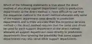 Which of the following statements is true about the direct method of allocating support department costs to production departments a) the direct method is more difficult to use than the sequential method b) the direct method allocates only some of the support department costs directly to production departments and is more accurate than the reciprocal services method c) the direct method requires that the same cost driver be used for each support department d) the direct method allocates all support department costs directly to production departments thus ignoring the possibility that some support departments may also serve other support departments