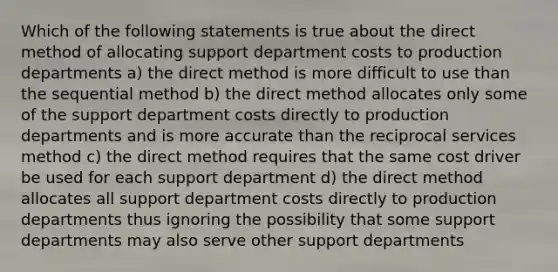 Which of the following statements is true about the direct method of allocating support department costs to production departments a) the direct method is more difficult to use than the sequential method b) the direct method allocates only some of the support department costs directly to production departments and is more accurate than the reciprocal services method c) the direct method requires that the same cost driver be used for each support department d) the direct method allocates all support department costs directly to production departments thus ignoring the possibility that some support departments may also serve other support departments