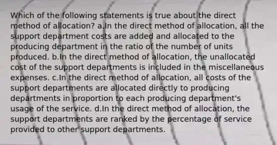 Which of the following statements is true about the direct method of allocation? a.In the direct method of allocation, all the support department costs are added and allocated to the producing department in the ratio of the number of units produced. b.In the direct method of allocation, the unallocated cost of the support departments is included in the miscellaneous expenses. c.In the direct method of allocation, all costs of the support departments are allocated directly to producing departments in proportion to each producing department's usage of the service. d.In the direct method of allocation, the support departments are ranked by the percentage of service provided to other support departments.